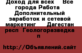 Доход для всех  - Все города Работа » Дополнительный заработок и сетевой маркетинг   . Дагестан респ.,Геологоразведка п.